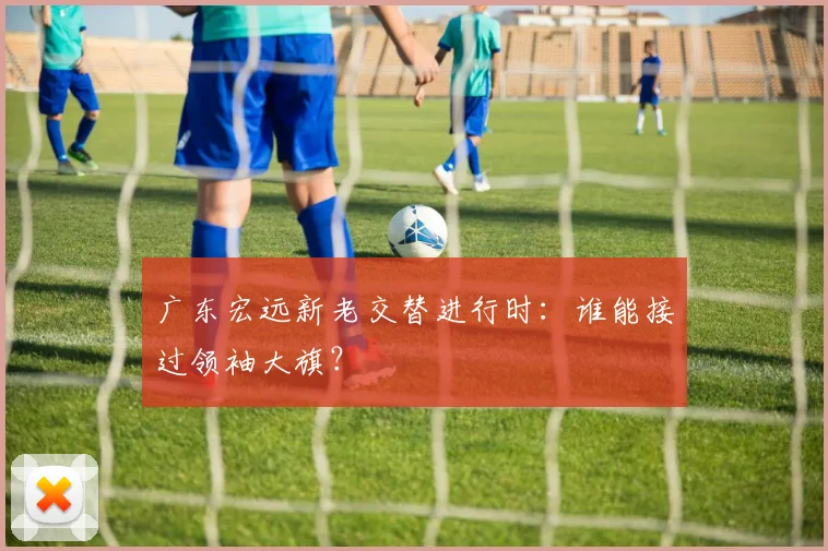 广东宏远新老交替进行时：谁能接过领袖大旗？