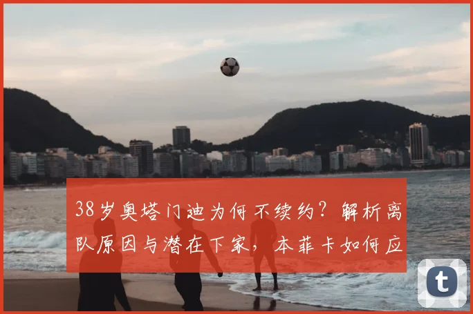 38岁奥塔门迪为何不续约？解析离队原因与潜在下家，本菲卡如何应对