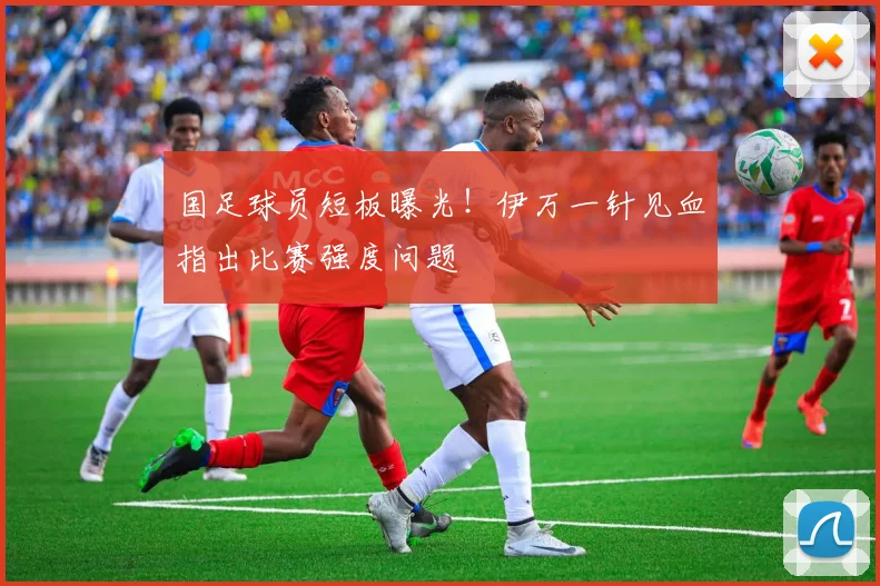 国足球员短板曝光！伊万一针见血指出比赛强度问题
