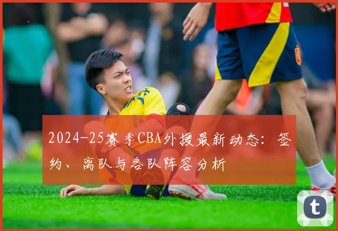 2024-25赛季CBA外援最新动态：签约、离队与各队阵容分析
