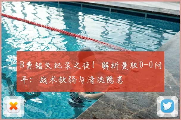 B费错失纪录之夜！解析曼联0-0闷平：战术软弱与清洗隐患