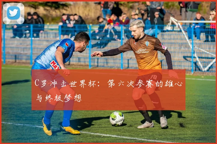C罗冲击世界杯：第六次参赛的雄心与终极梦想