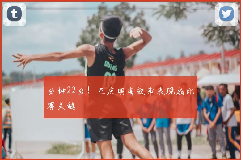 分钟22分！王庆明高效率表现成比赛关键