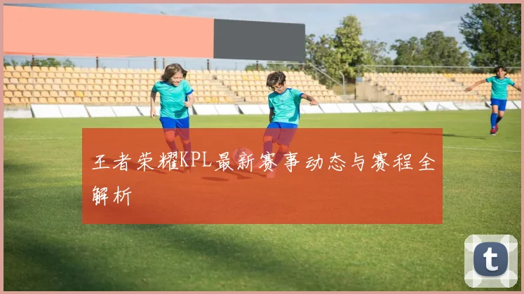 王者荣耀KPL最新赛事动态与赛程全解析