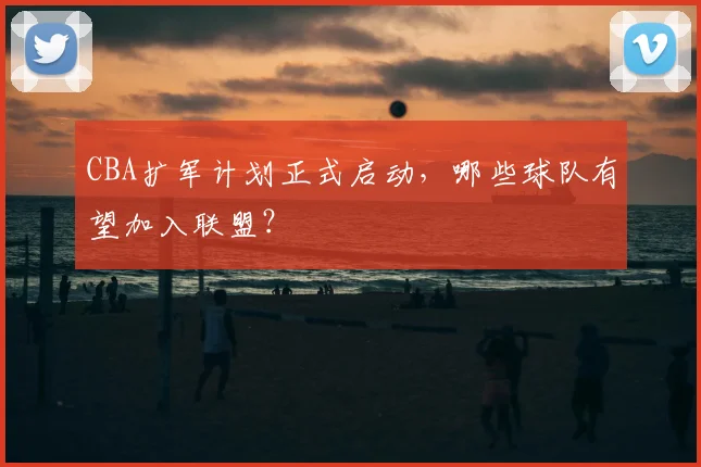 CBA扩军计划正式启动，哪些球队有望加入联盟？