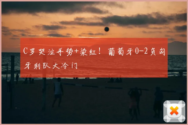 C罗哭泣手势+染红！葡萄牙0-2负匈牙利队大冷门