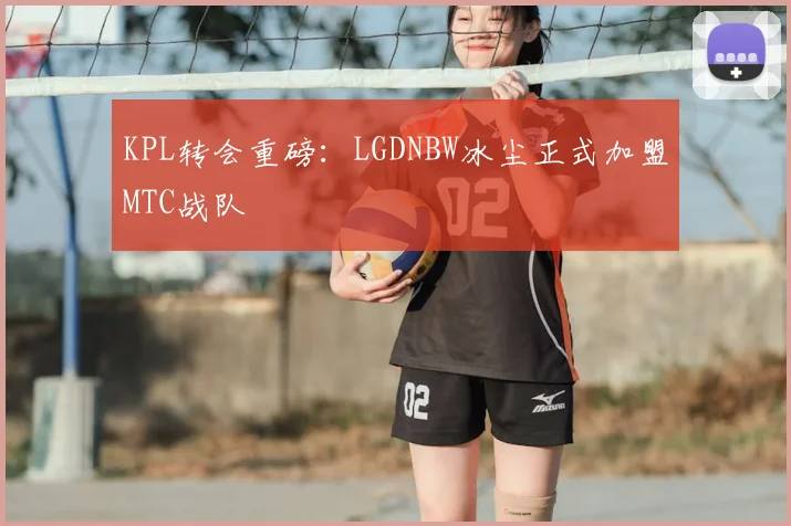 KPL转会重磅:LGDNBW冰尘正式加盟MTC战队