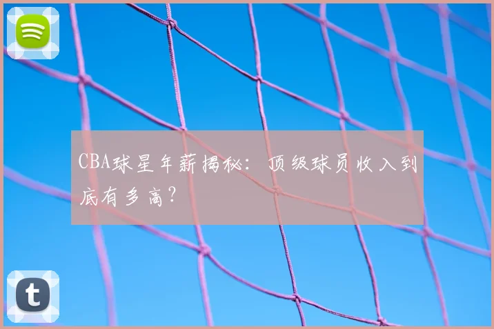 CBA球星年薪揭秘：顶级球员收入到底有多高？