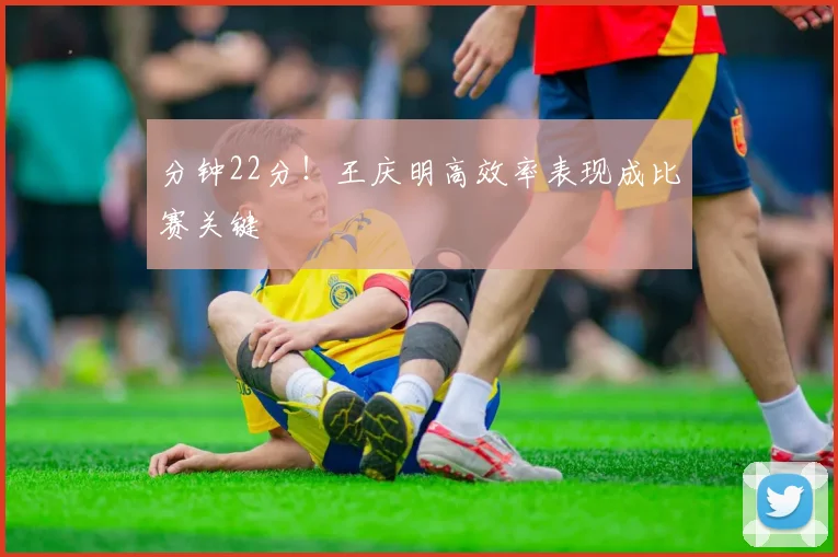 分钟22分！王庆明高效率表现成比赛关键